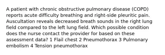 A patient with chronic obstructive pulmonary disease (COPD) reports acute difficulty breathing and right-side pleuritic pain. Auscultation reveals decreased breath sounds in the right lung field compared to the left lung field. Which possible condition does the nurse contact the provider for based on these assessment data? 1 Flail chest 2 Pneumothorax 3 Pulmonary embolism 4 Tension pneumothorax