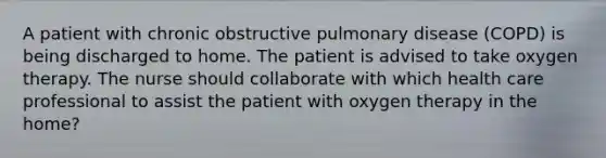 A patient with chronic obstructive pulmonary disease (COPD) is being discharged to home. The patient is advised to take oxygen therapy. The nurse should collaborate with which health care professional to assist the patient with oxygen therapy in the home?