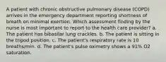 A patient with chronic obstructive pulmonary disease (COPD) arrives in the emergency department reporting shortness of breath on minimal exertion. Which assessment finding by the nurse is most important to report to the health care provider? a. The patient has bibasilar lung crackles. b. The patient is sitting in the tripod position. c. The patient's respiratory rate is 10 breaths/min. d. The patient's pulse oximetry shows a 91% O2 saturation.