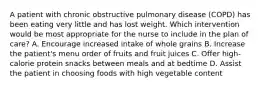 A patient with chronic obstructive pulmonary disease (COPD) has been eating very little and has lost weight. Which intervention would be most appropriate for the nurse to include in the plan of care? A. Encourage increased intake of whole grains B. Increase the patient's menu order of fruits and fruit juices C. Offer high-calorie protein snacks between meals and at bedtime D. Assist the patient in choosing foods with high vegetable content