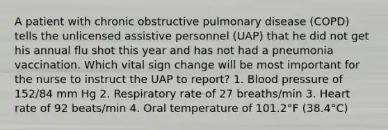 A patient with chronic obstructive pulmonary disease (COPD) tells the unlicensed assistive personnel (UAP) that he did not get his annual flu shot this year and has not had a pneumonia vaccination. Which vital sign change will be most important for the nurse to instruct the UAP to report? 1. Blood pressure of 152/84 mm Hg 2. Respiratory rate of 27 breaths/min 3. Heart rate of 92 beats/min 4. Oral temperature of 101.2°F (38.4°C)