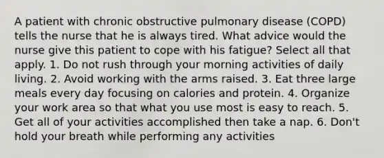 A patient with chronic obstructive pulmonary disease (COPD) tells the nurse that he is always tired. What advice would the nurse give this patient to cope with his fatigue? Select all that apply. 1. Do not rush through your morning activities of daily living. 2. Avoid working with the arms raised. 3. Eat three large meals every day focusing on calories and protein. 4. Organize your work area so that what you use most is easy to reach. 5. Get all of your activities accomplished then take a nap. 6. Don't hold your breath while performing any activities