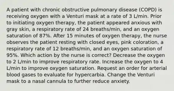 A patient with chronic obstructive pulmonary disease (COPD) is receiving oxygen with a Venturi mask at a rate of 3 L/min. Prior to initiating oxygen therapy, the patient appeared anxious with gray skin, a respiratory rate of 24 breaths/min, and an oxygen saturation of 87%. After 15 minutes of oxygen therapy, the nurse observes the patient resting with closed eyes, pink coloration, a respiratory rate of 12 breaths/min, and an oxygen saturation of 95%. Which action by the nurse is correct? Decrease the oxygen to 2 L/min to improve respiratory rate. Increase the oxygen to 4 L/min to improve oxygen saturation. Request an order for arterial blood gases to evaluate for hypercarbia. Change the Venturi mask to a nasal cannula to further reduce anxiety.