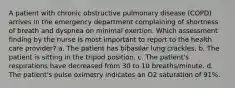 A patient with chronic obstructive pulmonary disease (COPD) arrives in the emergency department complaining of shortness of breath and dyspnea on minimal exertion. Which assessment finding by the nurse is most important to report to the health care provider? a. The patient has bibasilar lung crackles. b. The patient is sitting in the tripod position. c. The patient's respirations have decreased from 30 to 10 breaths/minute. d. The patient's pulse oximetry indicates an O2 saturation of 91%.