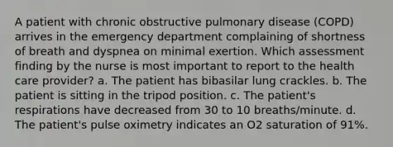 A patient with chronic obstructive pulmonary disease (COPD) arrives in the emergency department complaining of shortness of breath and dyspnea on minimal exertion. Which assessment finding by the nurse is most important to report to the health care provider? a. The patient has bibasilar lung crackles. b. The patient is sitting in the tripod position. c. The patient's respirations have decreased from 30 to 10 breaths/minute. d. The patient's pulse oximetry indicates an O2 saturation of 91%.