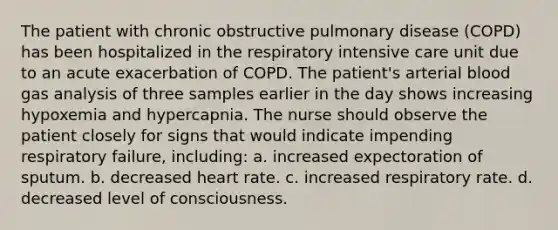 The patient with chronic obstructive pulmonary disease (COPD) has been hospitalized in the respiratory intensive care unit due to an acute exacerbation of COPD. The patient's arterial blood gas analysis of three samples earlier in the day shows increasing hypoxemia and hypercapnia. The nurse should observe the patient closely for signs that would indicate impending respiratory failure, including: a. increased expectoration of sputum. b. decreased heart rate. c. increased respiratory rate. d. decreased level of consciousness.