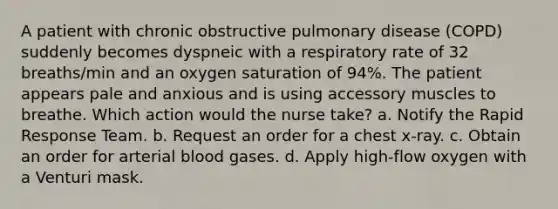 A patient with chronic obstructive pulmonary disease (COPD) suddenly becomes dyspneic with a respiratory rate of 32 breaths/min and an oxygen saturation of 94%. The patient appears pale and anxious and is using accessory muscles to breathe. Which action would the nurse take? a. Notify the Rapid Response Team. b. Request an order for a chest x-ray. c. Obtain an order for arterial blood gases. d. Apply high-flow oxygen with a Venturi mask.