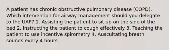 A patient has chronic obstructive pulmonary disease (COPD). Which intervention for airway management should you delegate to the UAP? 1. Assisting the patient to sit up on the side of the bed 2. Instructing the patient to cough effectively 3. Teaching the patient to use incentive spirometry 4. Auscultating breath sounds every 4 hours