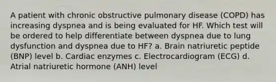 A patient with chronic obstructive pulmonary disease (COPD) has increasing dyspnea and is being evaluated for HF. Which test will be ordered to help differentiate between dyspnea due to lung dysfunction and dyspnea due to HF? a. Brain natriuretic peptide (BNP) level b. Cardiac enzymes c. Electrocardiogram (ECG) d. Atrial natriuretic hormone (ANH) level