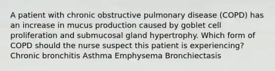 A patient with chronic obstructive pulmonary disease (COPD) has an increase in mucus production caused by goblet cell proliferation and submucosal gland hypertrophy. Which form of COPD should the nurse suspect this patient is experiencing? Chronic bronchitis Asthma Emphysema Bronchiectasis