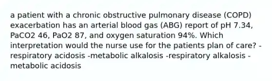 a patient with a chronic obstructive pulmonary disease (COPD) exacerbation has an arterial blood gas (ABG) report of pH 7.34, PaCO2 46, PaO2 87, and oxygen saturation 94%. Which interpretation would the nurse use for the patients plan of care? -respiratory acidosis -metabolic alkalosis -respiratory alkalosis -metabolic acidosis