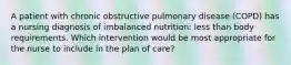 A patient with chronic obstructive pulmonary disease (COPD) has a nursing diagnosis of imbalanced nutrition: less than body requirements. Which intervention would be most appropriate for the nurse to include in the plan of care?