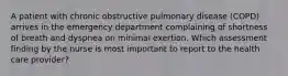 A patient with chronic obstructive pulmonary disease (COPD) arrives in the emergency department complaining of shortness of breath and dyspnea on minimal exertion. Which assessment finding by the nurse is most important to report to the health care provider?