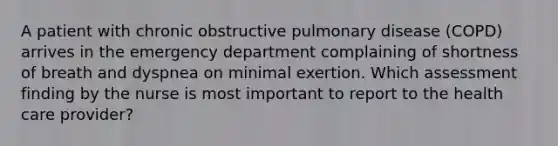 A patient with chronic obstructive pulmonary disease (COPD) arrives in the emergency department complaining of shortness of breath and dyspnea on minimal exertion. Which assessment finding by the nurse is most important to report to the health care provider?