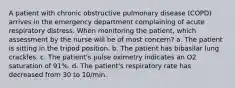 A patient with chronic obstructive pulmonary disease (COPD) arrives in the emergency department complaining of acute respiratory distress. When monitoring the patient, which assessment by the nurse will be of most concern? a. The patient is sitting in the tripod position. b. The patient has bibasilar lung crackles. c. The patient's pulse oximetry indicates an O2 saturation of 91%. d. The patient's respiratory rate has decreased from 30 to 10/min.