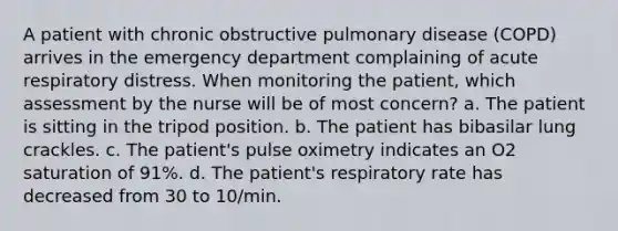 A patient with chronic obstructive pulmonary disease (COPD) arrives in the emergency department complaining of acute respiratory distress. When monitoring the patient, which assessment by the nurse will be of most concern? a. The patient is sitting in the tripod position. b. The patient has bibasilar lung crackles. c. The patient's pulse oximetry indicates an O2 saturation of 91%. d. The patient's respiratory rate has decreased from 30 to 10/min.