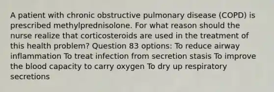 A patient with chronic obstructive pulmonary disease (COPD) is prescribed methylprednisolone. For what reason should the nurse realize that corticosteroids are used in the treatment of this health problem? Question 83 options: To reduce airway inflammation To treat infection from secretion stasis To improve the blood capacity to carry oxygen To dry up respiratory secretions