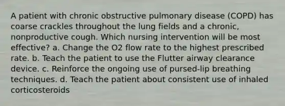 A patient with chronic obstructive pulmonary disease (COPD) has coarse crackles throughout the lung fields and a chronic, nonproductive cough. Which nursing intervention will be most effective? a. Change the O2 flow rate to the highest prescribed rate. b. Teach the patient to use the Flutter airway clearance device. c. Reinforce the ongoing use of pursed-lip breathing techniques. d. Teach the patient about consistent use of inhaled corticosteroids