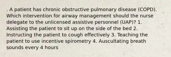 . A patient has chronic obstructive pulmonary disease (COPD). Which intervention for airway management should the nurse delegate to the unlicensed assistive personnel (UAP)? 1. Assisting the patient to sit up on the side of the bed 2. Instructing the patient to cough effectively 3. Teaching the patient to use incentive spirometry 4. Auscultating breath sounds every 4 hours