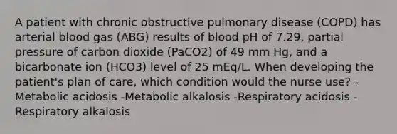 A patient with chronic obstructive pulmonary disease (COPD) has arterial blood gas (ABG) results of blood pH of 7.29, partial pressure of carbon dioxide (PaCO2) of 49 mm Hg, and a bicarbonate ion (HCO3) level of 25 mEq/L. When developing the patient's plan of care, which condition would the nurse use? -Metabolic acidosis -Metabolic alkalosis -Respiratory acidosis -Respiratory alkalosis