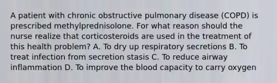 A patient with chronic obstructive pulmonary disease (COPD) is prescribed methylprednisolone. For what reason should the nurse realize that corticosteroids are used in the treatment of this health problem? A. To dry up respiratory secretions B. To treat infection from secretion stasis C. To reduce airway inflammation D. To improve the blood capacity to carry oxygen