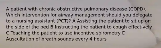 A patient with chronic obstructive pulmonary disease (COPD). Which intervention for airway management should you delegate to a nursing assistant (PCT)? A Assisting the patient to sit up on the side of the bed B Instructing the patient to cough effectively C Teaching the patient to use incentive spirometry D Auscultation of breath sounds every 4 hours