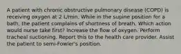 A patient with chronic obstructive pulmonary disease (COPD) is receiving oxygen at 2 L/min. While in the supine position for a bath, the patient complains of shortness of breath. Which action would nurse take first? Increase the flow of oxygen. Perform tracheal suctioning. Report this to the health care provider. Assist the patient to semi-Fowler's position.