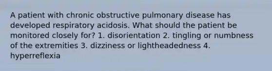 A patient with chronic obstructive pulmonary disease has developed respiratory acidosis. What should the patient be monitored closely for? 1. disorientation 2. tingling or numbness of the extremities 3. dizziness or lightheadedness 4. hyperreflexia