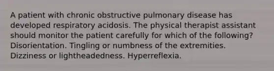 A patient with chronic obstructive pulmonary disease has developed respiratory acidosis. The physical therapist assistant should monitor the patient carefully for which of the following? Disorientation. Tingling or numbness of the extremities. Dizziness or lightheadedness. Hyperreflexia.