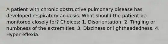 A patient with chronic obstructive pulmonary disease has developed respiratory acidosis. What should the patient be monitored closely for? Choices: 1. Disorientation. 2. Tingling or numbness of the extremities. 3. Dizziness or lightheadedness. 4. Hyperreflexia.