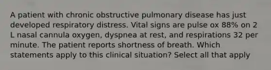 A patient with chronic obstructive pulmonary disease has just developed respiratory distress. Vital signs are pulse ox 88% on 2 L nasal cannula oxygen, dyspnea at rest, and respirations 32 per minute. The patient reports shortness of breath. Which statements apply to this clinical situation? Select all that apply