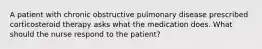 A patient with chronic obstructive pulmonary disease prescribed corticosteroid therapy asks what the medication does. What should the nurse respond to the patient?