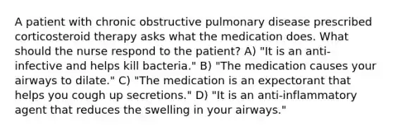 A patient with chronic obstructive pulmonary disease prescribed corticosteroid therapy asks what the medication does. What should the nurse respond to the patient? A) "It is an anti-infective and helps kill bacteria." B) "The medication causes your airways to dilate." C) "The medication is an expectorant that helps you cough up secretions." D) "It is an anti-inflammatory agent that reduces the swelling in your airways."