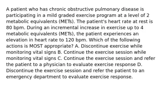 A patient who has chronic obstructive pulmonary disease is participating in a mild graded exercise program at a level of 2 metabolic equivalents (METs). The patient's heart rate at rest is 80 bpm. During an incremental increase in exercise up to 4 metabolic equivalents (METs), the patient experiences an elevation in heart rate to 120 bpm. Which of the following actions is MOST appropriate? A. Discontinue exercise while monitoring vital signs B. Continue the exercise session while monitoring vital signs C. Continue the exercise session and refer the patient to a physician to evaluate exercise response D. Discontinue the exercise session and refer the patient to an emergency department to evaluate exercise response.