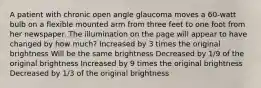 A patient with chronic open angle glaucoma moves a 60-watt bulb on a flexible mounted arm from three feet to one foot from her newspaper. The illumination on the page will appear to have changed by how much? Increased by 3 times the original brightness Will be the same brightness Decreased by 1/9 of the original brightness Increased by 9 times the original brightness Decreased by 1/3 of the original brightness