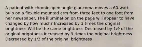 A patient with chronic open angle glaucoma moves a 60-watt bulb on a flexible mounted arm from three feet to one foot from her newspaper. The illumination on the page will appear to have changed by how much? Increased by 3 times the original brightness Will be the same brightness Decreased by 1/9 of the original brightness Increased by 9 times the original brightness Decreased by 1/3 of the original brightness