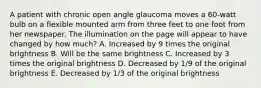 A patient with chronic open angle glaucoma moves a 60-watt bulb on a flexible mounted arm from three feet to one foot from her newspaper. The illumination on the page will appear to have changed by how much? A. Increased by 9 times the original brightness B. Will be the same brightness C. Increased by 3 times the original brightness D. Decreased by 1/9 of the original brightness E. Decreased by 1/3 of the original brightness