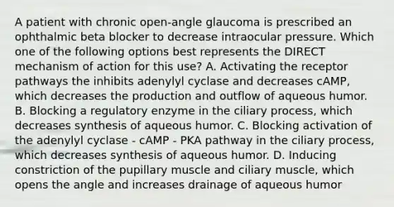 A patient with chronic open-angle glaucoma is prescribed an ophthalmic beta blocker to decrease intraocular pressure. Which one of the following options best represents the DIRECT mechanism of action for this use? A. Activating the receptor pathways the inhibits adenylyl cyclase and decreases cAMP, which decreases the production and outflow of aqueous humor. B. Blocking a regulatory enzyme in the ciliary process, which decreases synthesis of aqueous humor. C. Blocking activation of the adenylyl cyclase - cAMP - PKA pathway in the ciliary process, which decreases synthesis of aqueous humor. D. Inducing constriction of the pupillary muscle and ciliary muscle, which opens the angle and increases drainage of aqueous humor