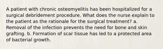 A patient with chronic osteomyelitis has been hospitalized for a surgical debridement procedure. What does the nurse explain to the patient as the rationale for the surgical treatment? a. Removal of the infection prevents the need for bone and skin grafting. b. Formation of scar tissue has led to a protected area of bacterial growth.