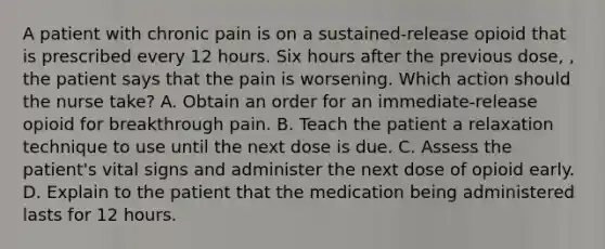 A patient with chronic pain is on a sustained-release opioid that is prescribed every 12 hours. Six hours after the previous dose, , the patient says that the pain is worsening. Which action should the nurse take? A. Obtain an order for an immediate-release opioid for breakthrough pain. B. Teach the patient a relaxation technique to use until the next dose is due. C. Assess the patient's vital signs and administer the next dose of opioid early. D. Explain to the patient that the medication being administered lasts for 12 hours.