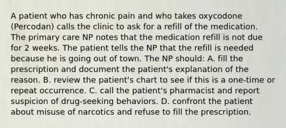 A patient who has chronic pain and who takes oxycodone (Percodan) calls the clinic to ask for a refill of the medication. The primary care NP notes that the medication refill is not due for 2 weeks. The patient tells the NP that the refill is needed because he is going out of town. The NP should: A. fill the prescription and document the patient's explanation of the reason. B. review the patient's chart to see if this is a one-time or repeat occurrence. C. call the patient's pharmacist and report suspicion of drug-seeking behaviors. D. confront the patient about misuse of narcotics and refuse to fill the prescription.