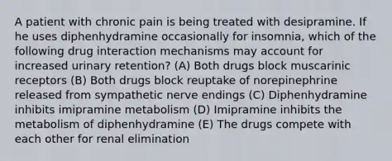 A patient with chronic pain is being treated with desipramine. If he uses diphenhydramine occasionally for insomnia, which of the following drug interaction mechanisms may account for increased urinary retention? (A) Both drugs block muscarinic receptors (B) Both drugs block reuptake of norepinephrine released from sympathetic nerve endings (C) Diphenhydramine inhibits imipramine metabolism (D) Imipramine inhibits the metabolism of diphenhydramine (E) The drugs compete with each other for renal elimination