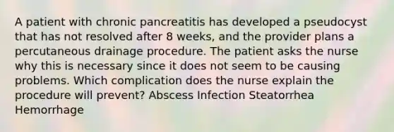 A patient with chronic pancreatitis has developed a pseudocyst that has not resolved after 8 weeks, and the provider plans a percutaneous drainage procedure. The patient asks the nurse why this is necessary since it does not seem to be causing problems. Which complication does the nurse explain the procedure will prevent? Abscess Infection Steatorrhea Hemorrhage