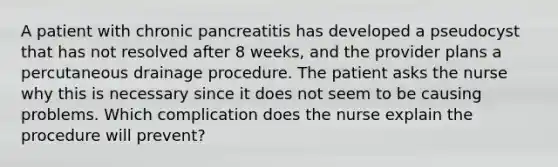 A patient with chronic pancreatitis has developed a pseudocyst that has not resolved after 8 weeks, and the provider plans a percutaneous drainage procedure. The patient asks the nurse why this is necessary since it does not seem to be causing problems. Which complication does the nurse explain the procedure will prevent?