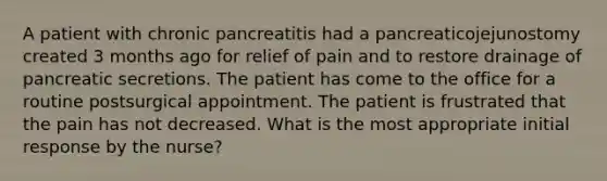 A patient with chronic pancreatitis had a pancreaticojejunostomy created 3 months ago for relief of pain and to restore drainage of pancreatic secretions. The patient has come to the office for a routine postsurgical appointment. The patient is frustrated that the pain has not decreased. What is the most appropriate initial response by the nurse?