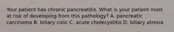 Your patient has chronic pancreatitis. What is your patient most at risk of developing from this pathology? A. pancreatic carcinoma B. biliary colic C. acute cholecystitis D. biliary atresia