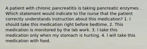 A patient with chronic pancreatitis is taking pancreatic enzymes. Which statement would indicate to the nurse that the patient correctly understands instruction about this medication? 1. I should take this medication right before bedtime. 2. This medication is monitored by the lab work. 3. I take this medication only when my stomach is hurting. 4. I will take this medication with food.