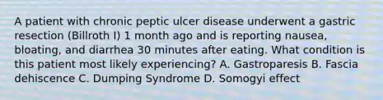 A patient with chronic peptic ulcer disease underwent a gastric resection (Billroth I) 1 month ago and is reporting nausea, bloating, and diarrhea 30 minutes after eating. What condition is this patient most likely experiencing? A. Gastroparesis B. Fascia dehiscence C. Dumping Syndrome D. Somogyi effect