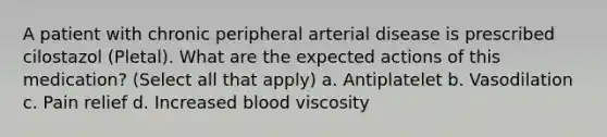 A patient with chronic peripheral arterial disease is prescribed cilostazol (Pletal). What are the expected actions of this medication? (Select all that apply) a. Antiplatelet b. Vasodilation c. Pain relief d. Increased blood viscosity