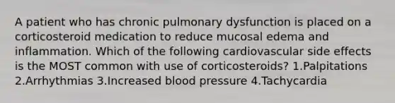 A patient who has chronic pulmonary dysfunction is placed on a corticosteroid medication to reduce mucosal edema and inflammation. Which of the following cardiovascular side effects is the MOST common with use of corticosteroids? 1.Palpitations 2.Arrhythmias 3.Increased blood pressure 4.Tachycardia